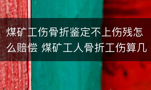 煤矿工伤骨折鉴定不上伤残怎么赔偿 煤矿工人骨折工伤算几级