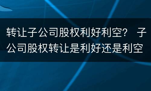 转让子公司股权利好利空？ 子公司股权转让是利好还是利空