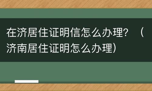 在济居住证明信怎么办理？（济南居住证明怎么办理）