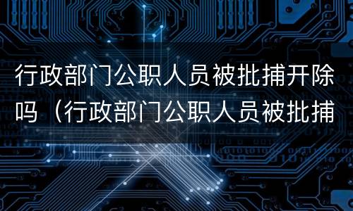 行政部门公职人员被批捕开除吗（行政部门公职人员被批捕开除吗怎么办）