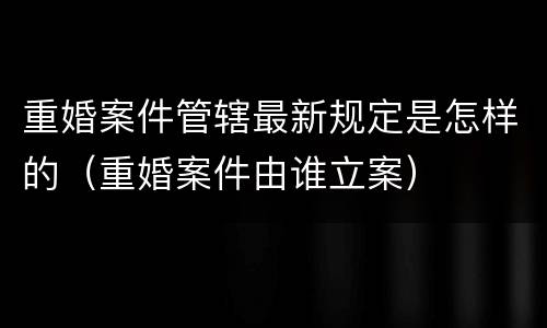 重婚案件管辖最新规定是怎样的（重婚案件由谁立案）