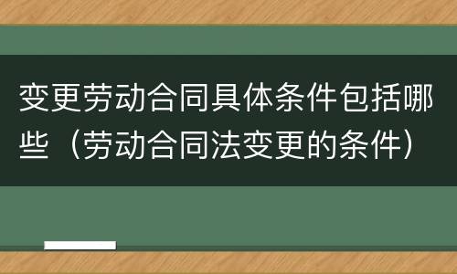 变更劳动合同具体条件包括哪些（劳动合同法变更的条件）