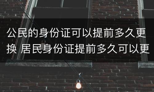 公民的身份证可以提前多久更换 居民身份证提前多久可以更换