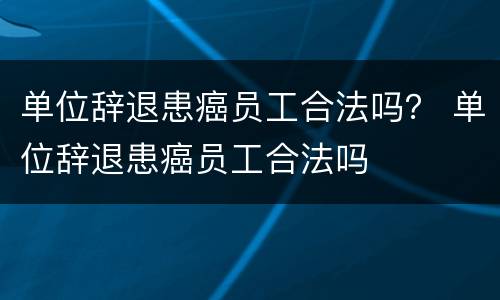 单位辞退患癌员工合法吗？ 单位辞退患癌员工合法吗