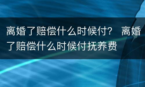 离婚了赔偿什么时候付？ 离婚了赔偿什么时候付抚养费