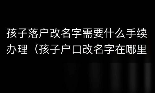 孩子落户改名字需要什么手续办理（孩子户口改名字在哪里办理）