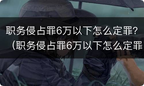 职务侵占罪6万以下怎么定罪？（职务侵占罪6万以下怎么定罪量刑标准）