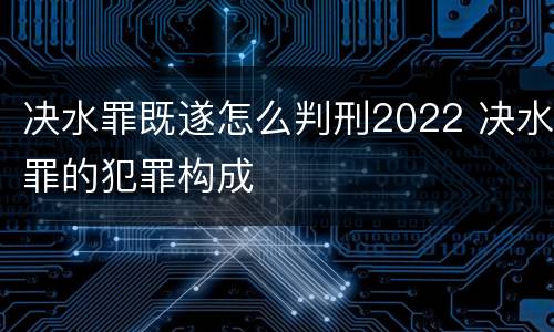 决水罪既遂怎么判刑2022 决水罪的犯罪构成