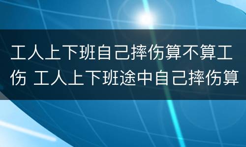 工人上下班自己摔伤算不算工伤 工人上下班途中自己摔伤算工伤吗