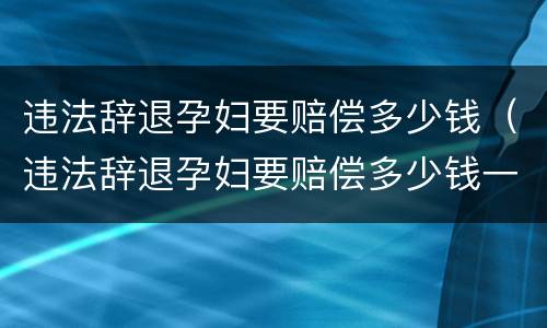 违法辞退孕妇要赔偿多少钱（违法辞退孕妇要赔偿多少钱一个月）