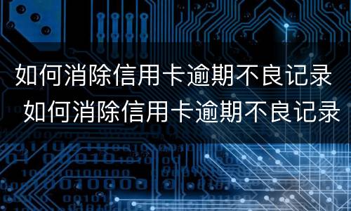 如何消除信用卡逾期不良记录 如何消除信用卡逾期不良记录的方法