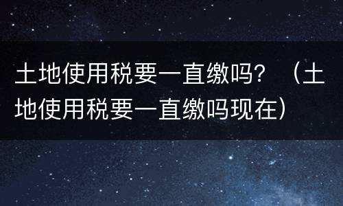 土地使用税要一直缴吗？（土地使用税要一直缴吗现在）