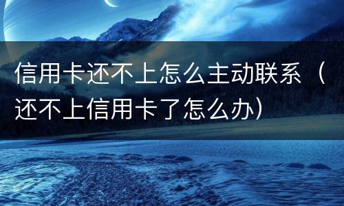 信用卡还不上怎么主动联系（还不上信用卡了怎么办）