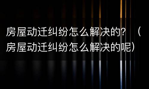 房屋动迁纠纷怎么解决的？（房屋动迁纠纷怎么解决的呢）