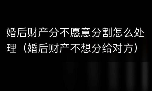 婚后财产分不愿意分割怎么处理（婚后财产不想分给对方）