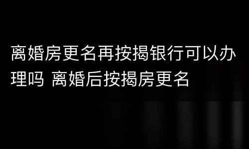 离婚房更名再按揭银行可以办理吗 离婚后按揭房更名