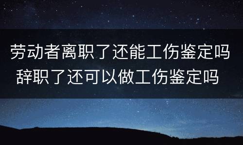 劳动者离职了还能工伤鉴定吗 辞职了还可以做工伤鉴定吗