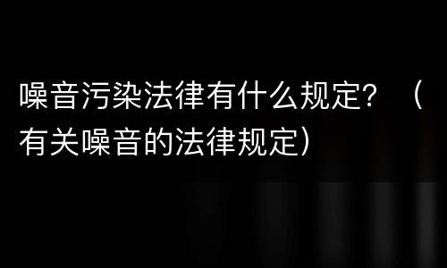 噪音污染法律有什么规定？（有关噪音的法律规定）