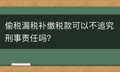 偷税漏税补缴税款可以不追究刑事责任吗？