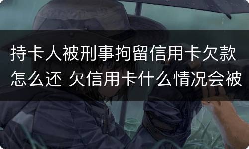 持卡人被刑事拘留信用卡欠款怎么还 欠信用卡什么情况会被拘留