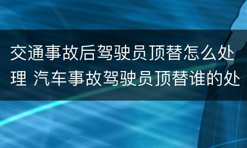 交通事故后驾驶员顶替怎么处理 汽车事故驾驶员顶替谁的处罚大