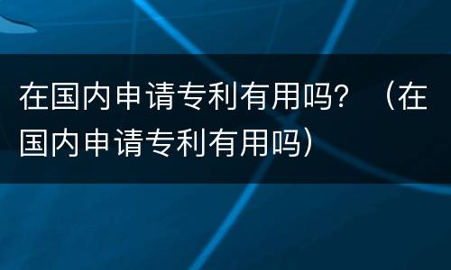 在国内申请专利有用吗？（在国内申请专利有用吗）