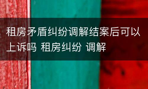 租房矛盾纠纷调解结案后可以上诉吗 租房纠纷 调解