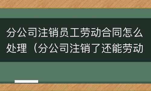 分公司注销员工劳动合同怎么处理（分公司注销了还能劳动仲裁吗）