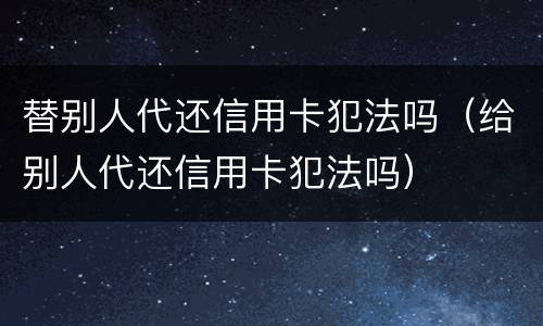 替别人代还信用卡犯法吗（给别人代还信用卡犯法吗）