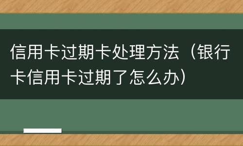 信用卡过期卡处理方法（银行卡信用卡过期了怎么办）