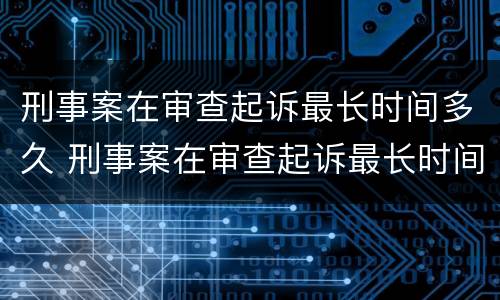 刑事案在审查起诉最长时间多久 刑事案在审查起诉最长时间多久出结果