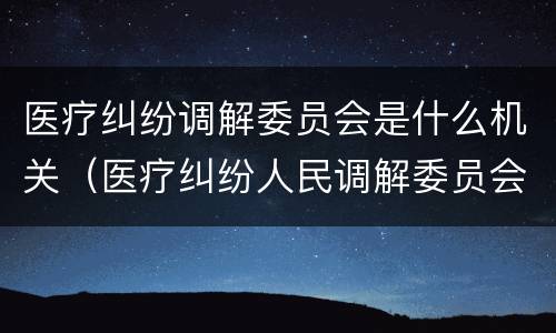 医疗纠纷调解委员会是什么机关（医疗纠纷人民调解委员会是什么单位）