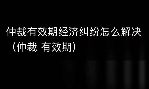 仲裁有效期经济纠纷怎么解决（仲裁 有效期）