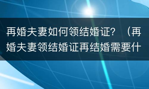 再婚夫妻如何领结婚证？（再婚夫妻领结婚证再结婚需要什么）