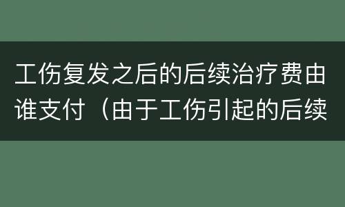 工伤复发之后的后续治疗费由谁支付（由于工伤引起的后续治疗费）