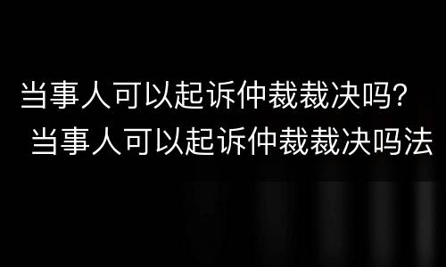 当事人可以起诉仲裁裁决吗？ 当事人可以起诉仲裁裁决吗法院