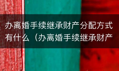 办离婚手续继承财产分配方式有什么（办离婚手续继承财产分配方式有什么影响）