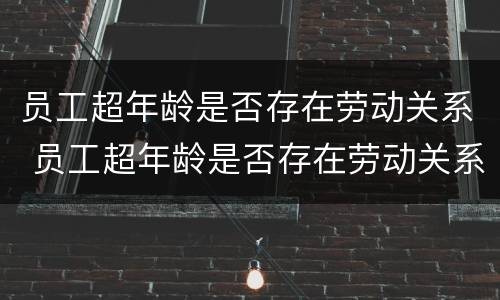 员工超年龄是否存在劳动关系 员工超年龄是否存在劳动关系认定