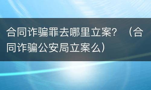 合同诈骗罪去哪里立案？（合同诈骗公安局立案么）