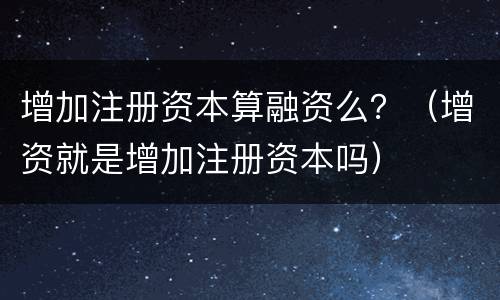 增加注册资本算融资么？（增资就是增加注册资本吗）