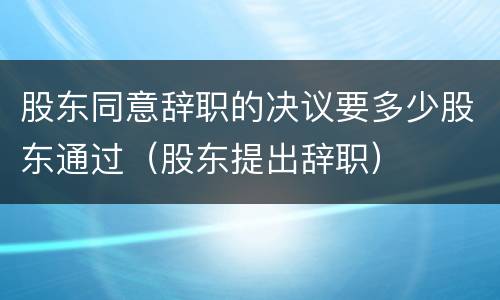 股东同意辞职的决议要多少股东通过（股东提出辞职）