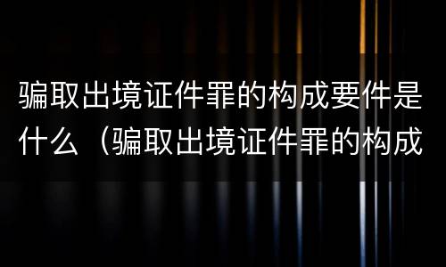 骗取出境证件罪的构成要件是什么（骗取出境证件罪的构成要件是什么意思）