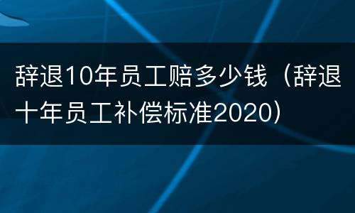 辞退10年员工赔多少钱（辞退十年员工补偿标准2020）