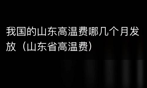 我国的山东高温费哪几个月发放（山东省高温费）