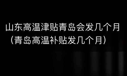 山东高温津贴青岛会发几个月（青岛高温补贴发几个月）