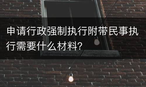 申请行政强制执行附带民事执行需要什么材料？