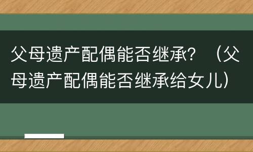 父母遗产配偶能否继承？（父母遗产配偶能否继承给女儿）