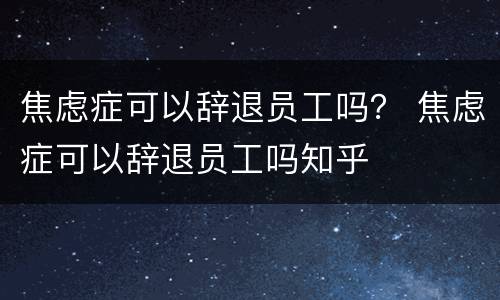 焦虑症可以辞退员工吗？ 焦虑症可以辞退员工吗知乎