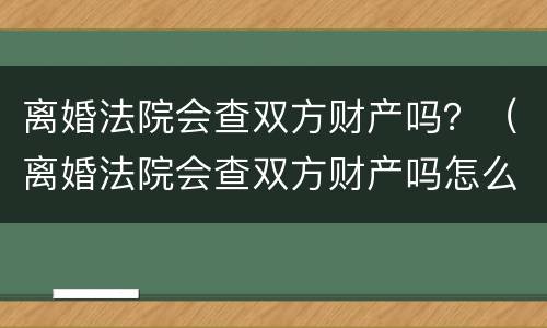 离婚法院会查双方财产吗？（离婚法院会查双方财产吗怎么查）