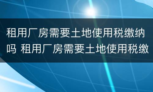 租用厂房需要土地使用税缴纳吗 租用厂房需要土地使用税缴纳吗